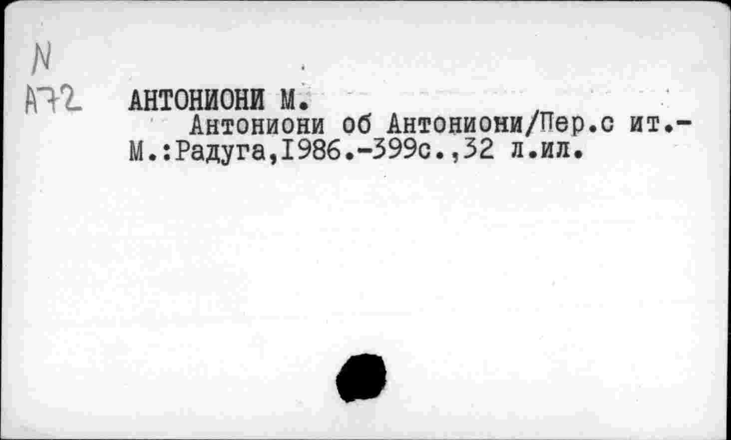 ﻿N
АНТОНИОНИ м.	,
Антониони об Антониони/Пер.с ит. М.:Радуга,1986.-399с.,32 л.ил.